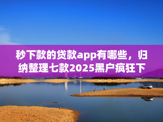 秒下款的贷款app有哪些，归纳整理七款2025黑户疯狂下款app