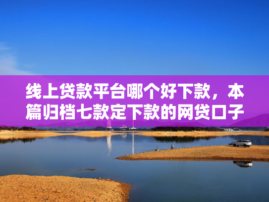 线上贷款平台哪个好下款，本篇归档七款定下款的网贷口子