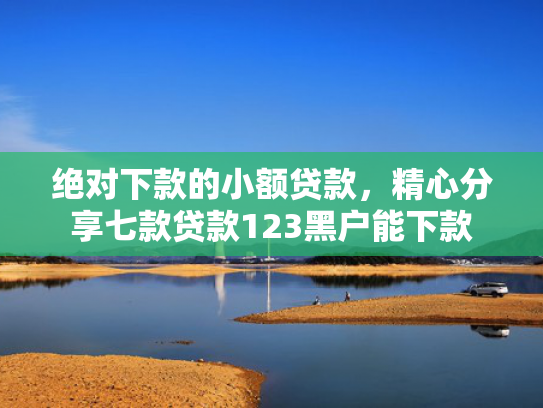 绝对下款的小额贷款，精心分享七款贷款123黑户能下款