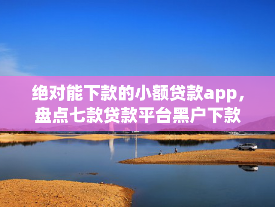 绝对能下款的小额贷款app，盘点七款贷款平台黑户下款