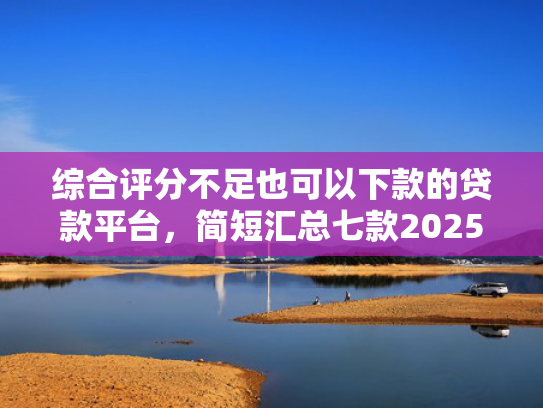 综合评分不足也可以下款的贷款平台，简短汇总七款2025年黑户网贷下款口子