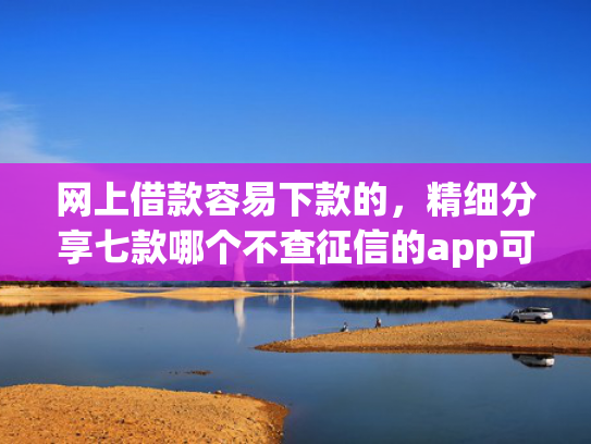 网上借款容易下款的，精细分享七款哪个不查征信的app可以下款五千元