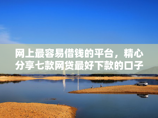 网上最容易借钱的平台，精心分享七款网贷最好下款的口子
