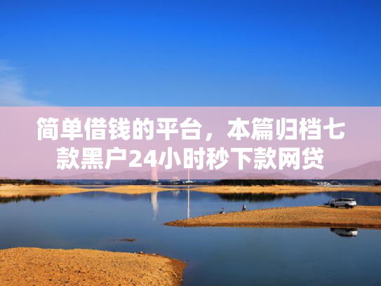 简单借钱的平台，本篇归档七款黑户24小时秒下款网贷