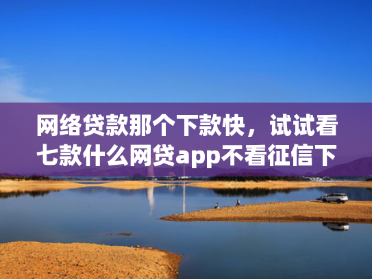 网络贷款那个下款快，试试看七款什么网贷app不看征信下款5万