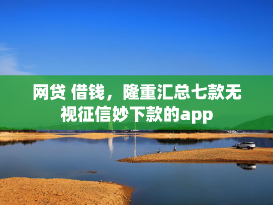 网贷 借钱，隆重汇总七款无视征信妙下款的app