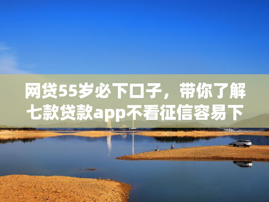 网贷55岁必下口子，带你了解七款贷款app不看征信容易下款