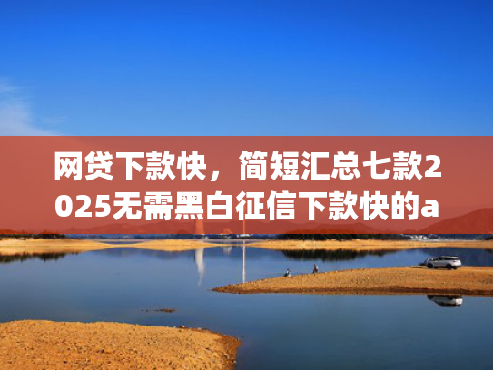 网贷下款快，简短汇总七款2025无需黑白征信下款快的app
