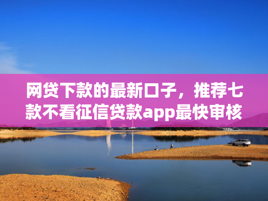 网贷下款的最新口子，推荐七款不看征信贷款app最快审核下款