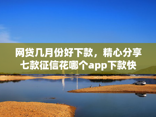 网贷几月份好下款，精心分享七款征信花哪个app下款快