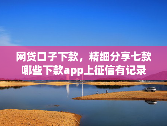 网贷口子下款，精细分享七款哪些下款app上征信有记录