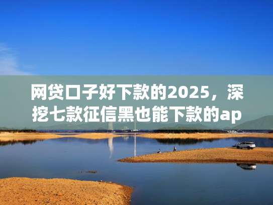 网贷口子好下款的2025，深挖七款征信黑也能下款的app