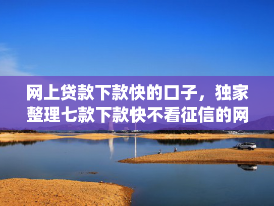 网上贷款下款快的口子，独家整理七款下款快不看征信的网贷app贴吧