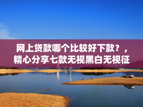 网上贷款哪个比较好下款？，精心分享七款无视黑白无视征信申请就下款的app