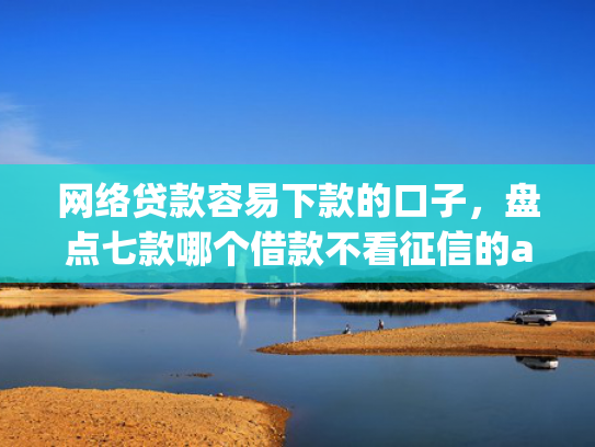 网络贷款容易下款的口子，盘点七款哪个借款不看征信的app必下款的