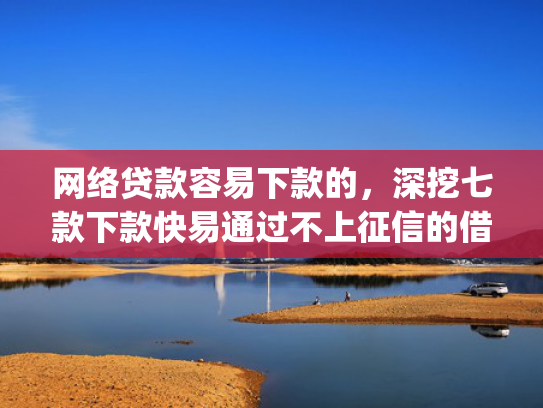网络贷款容易下款的，深挖七款下款快易通过不上征信的借款app
