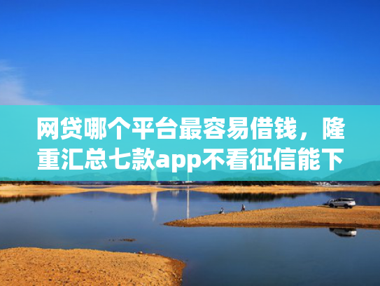 网贷哪个平台最容易借钱，隆重汇总七款app不看征信能下款的口子  第1张