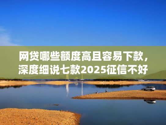 网贷哪些额度高且容易下款，深度细说七款2025征信不好能下款的app  第1张