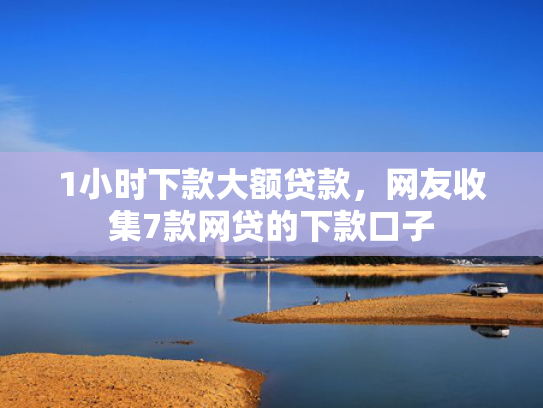 1小时下款大额贷款，网友收集7款网贷的下款口子