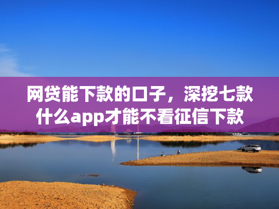 网贷能下款的口子，深挖七款什么app才能不看征信下款  第1张