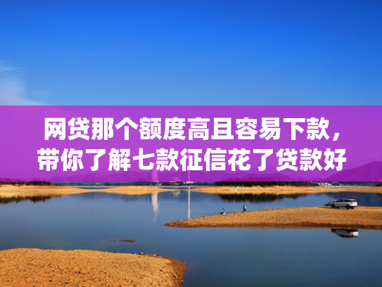 网贷那个额度高且容易下款，带你了解七款征信花了贷款好下款的app  第1张