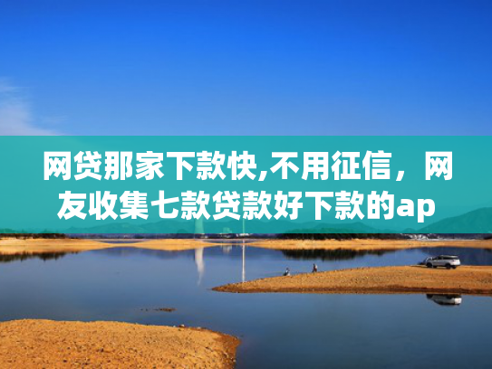 网贷那家下款快,不用征信，网友收集七款贷款好下款的app征信不好
