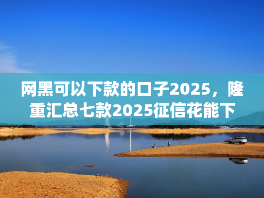 网黑可以下款的口子2025，隆重汇总七款2025征信花能下款的分期app
