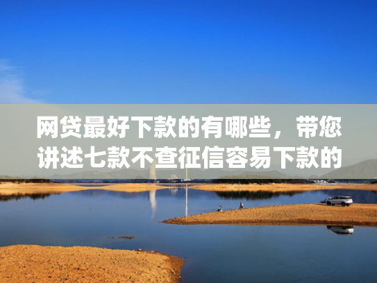 网贷最好下款的有哪些，带您讲述七款不查征信容易下款的网贷app