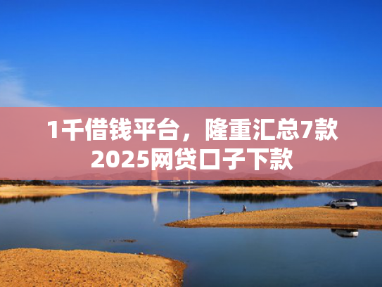1千借钱平台，隆重汇总7款2025网贷口子下款
