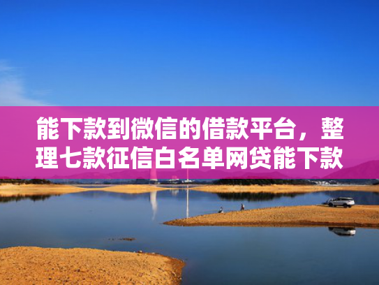 能下款到微信的借款平台，整理七款征信白名单网贷能下款吗