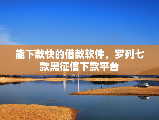 能下款快的借款软件，罗列七款黑征信下款平台