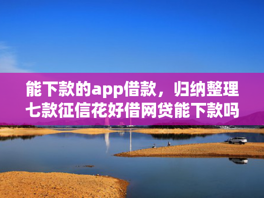 能下款的app借款，归纳整理七款征信花好借网贷能下款吗