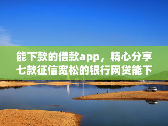 能下款的借款app，精心分享七款征信宽松的银行网贷能下款吗