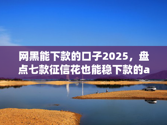 网黑能下款的口子2025，盘点七款征信花也能稳下款的app入口