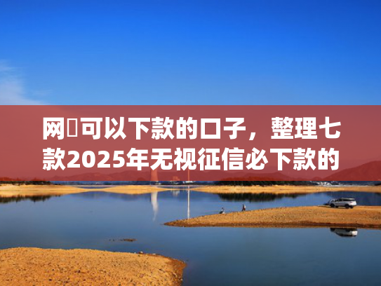 网黒可以下款的口子，整理七款2025年无视征信必下款的app