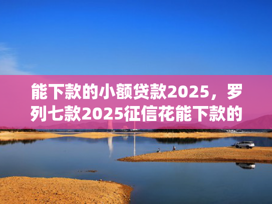 能下款的小额贷款2025，罗列七款2025征信花能下款的正规网贷app