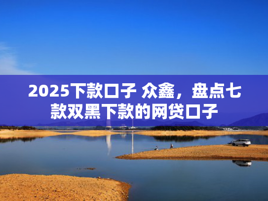 2025下款口子 众鑫，盘点七款双黑下款的网贷口子
