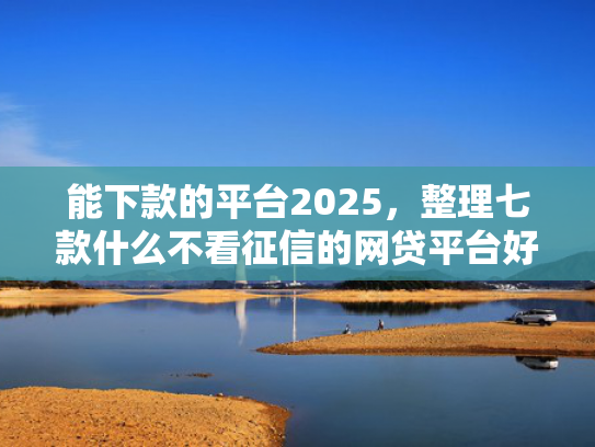 能下款的平台2025，整理七款什么不看征信的网贷平台好下款