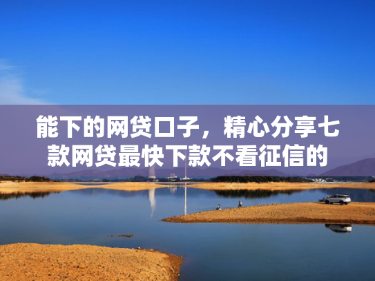 能下的网贷口子，精心分享七款网贷最快下款不看征信的