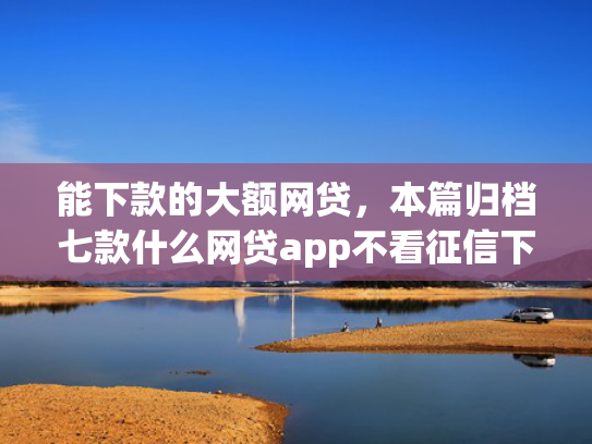 能下款的大额网贷，本篇归档七款什么网贷app不看征信下款5万