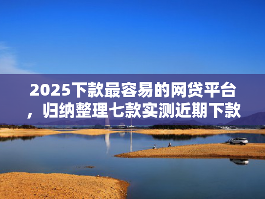 2025下款最容易的网贷平台，归纳整理七款实测近期下款的网贷口子
