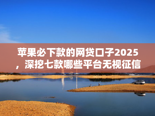 苹果必下款的网贷口子2025，深挖七款哪些平台无视征信下款