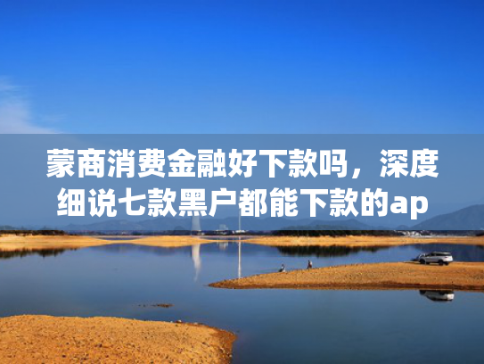 蒙商消费金融好下款吗，深度细说七款黑户都能下款的app