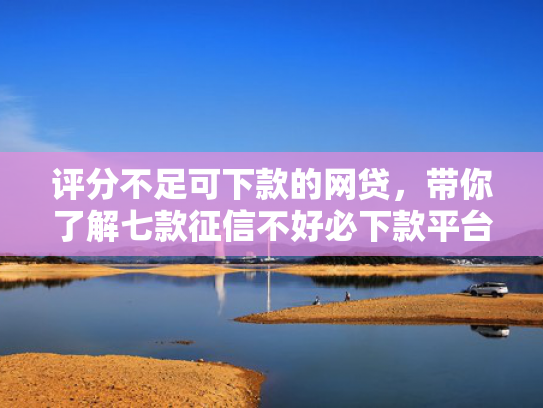 评分不足可下款的网贷，带你了解七款征信不好必下款平台