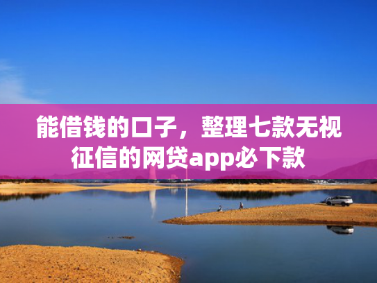 能借钱的口子，整理七款无视征信的网贷app必下款