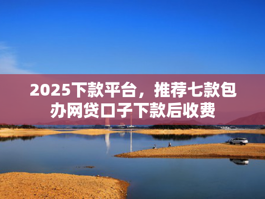 2025下款平台，推荐七款包办网贷口子下款后收费