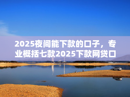 2025夜间能下款的口子，专业概括七款2025下款网贷口子