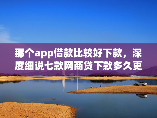 那个app借款比较好下款，深度细说七款网商贷下款多久更新征信