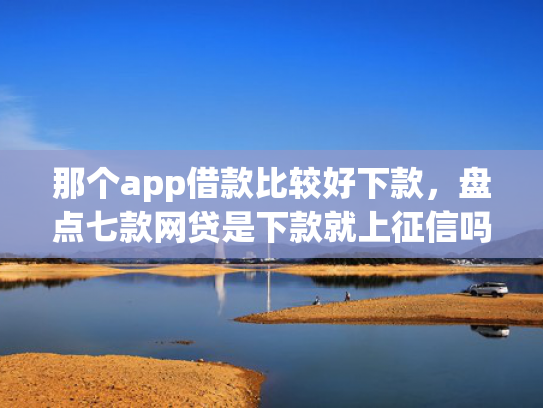 那个app借款比较好下款，盘点七款网贷是下款就上征信吗