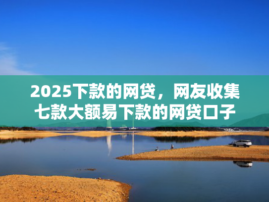 2025下款的网贷，网友收集七款大额易下款的网贷口子